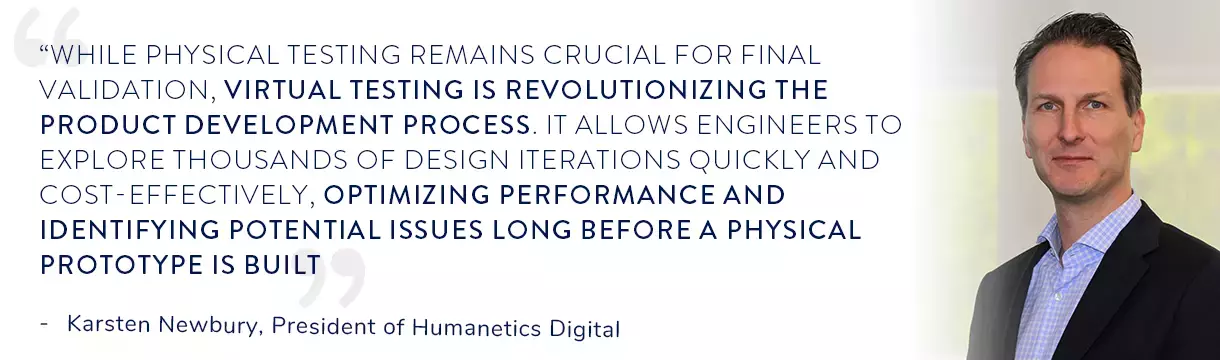 Quote from Karsten Newbury, President of Humanetics Digital , “While physical testing remains crucial for final validation, virtual testing is revolutionizing the product development process. It allows engineers to explore thousands of design iterations quickly and cost-effectively, optimizing performance and identifying potential issues long before a physical prototype is built”