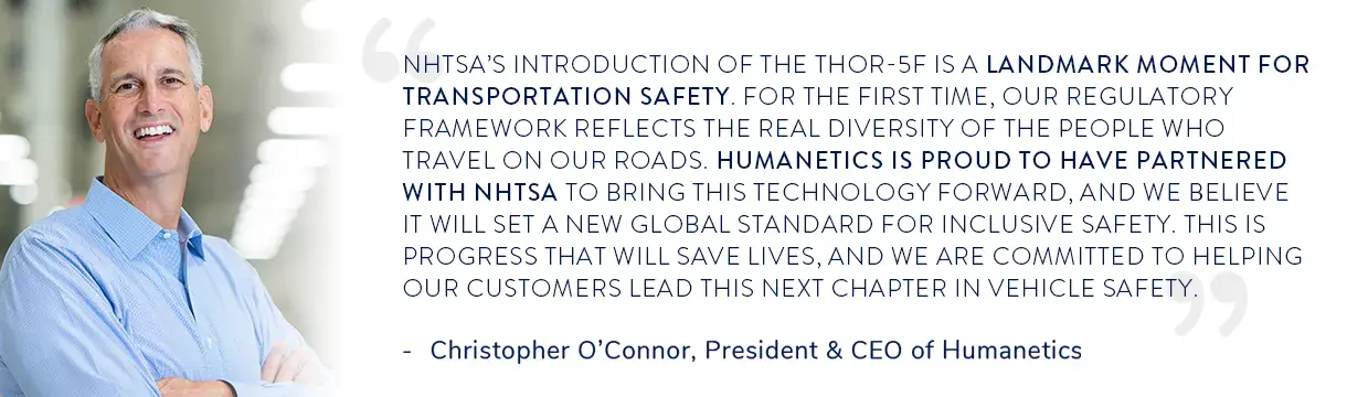 Christopher O'Connor, President and CEO of Humanetics, said “NHTSA’s introduction of the THOR-5F is a landmark moment for transportation safety. For the first time, our regulatory framework reflects the real diversity of the people who travel on our roads. Humanetics is proud to have partnered with NHTSA to bring this technology forward, and we believe it will set a new global standard for inclusive safety. This is progress that will save lives, and we are committed to helping our customers lead this next c