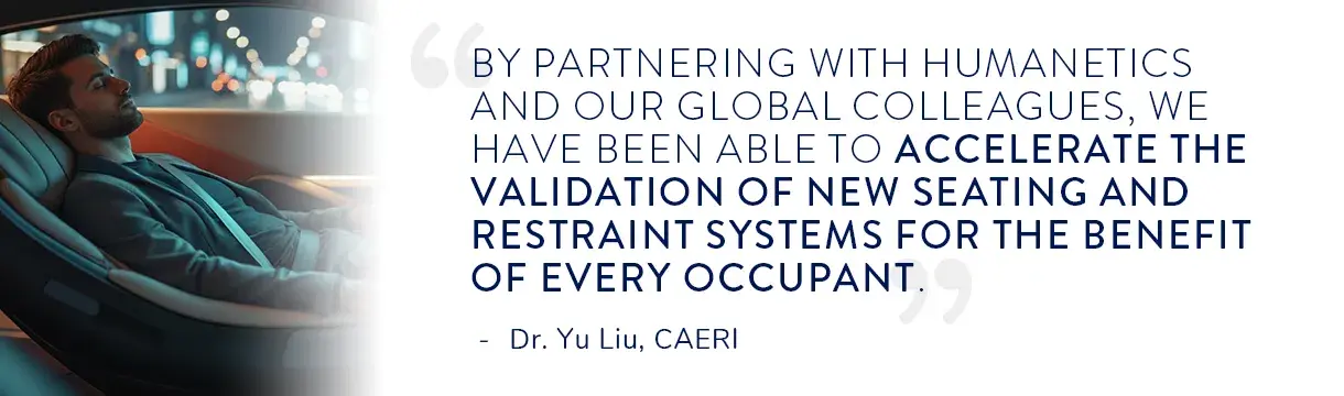 Quote from Dr. Yu Liu at CAERI "By partnering with Humanetics and our global colleagues, we have been able to accelerate the validation of new seating and restraint systems for the benefit of every occupant."
